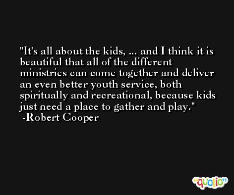 It's all about the kids, ... and I think it is beautiful that all of the different ministries can come together and deliver an even better youth service, both spiritually and recreational, because kids just need a place to gather and play. -Robert Cooper