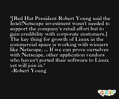[Red Hat President Robert Young said the Intel/Netscape investment wasn't needed to support the company's retail effort but to gain credibility with corporate customers.] The key thing for growth of Linux in the commercial space is working with winners like Netscape, ... If we can prove ourselves with Netscape, other application vendors who haven't ported their software to Linux yet will join in. -Robert Young