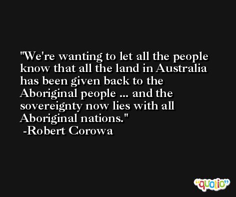 We're wanting to let all the people know that all the land in Australia has been given back to the Aboriginal people ... and the sovereignty now lies with all Aboriginal nations. -Robert Corowa