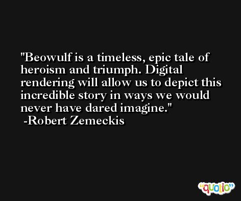 Beowulf is a timeless, epic tale of heroism and triumph. Digital rendering will allow us to depict this incredible story in ways we would never have dared imagine. -Robert Zemeckis