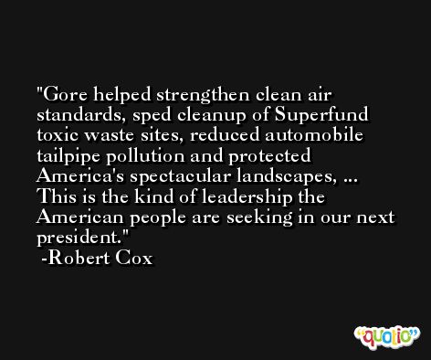Gore helped strengthen clean air standards, sped cleanup of Superfund toxic waste sites, reduced automobile tailpipe pollution and protected America's spectacular landscapes, ... This is the kind of leadership the American people are seeking in our next president. -Robert Cox