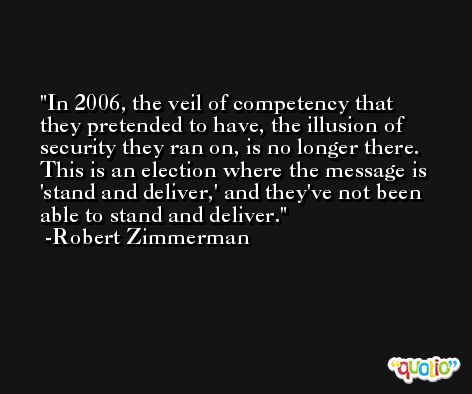 In 2006, the veil of competency that they pretended to have, the illusion of security they ran on, is no longer there. This is an election where the message is 'stand and deliver,' and they've not been able to stand and deliver. -Robert Zimmerman