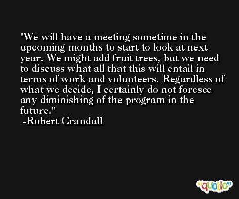 We will have a meeting sometime in the upcoming months to start to look at next year. We might add fruit trees, but we need to discuss what all that this will entail in terms of work and volunteers. Regardless of what we decide, I certainly do not foresee any diminishing of the program in the future. -Robert Crandall