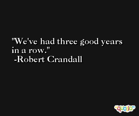 We've had three good years in a row. -Robert Crandall