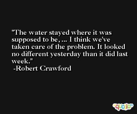 The water stayed where it was supposed to be, ... I think we've taken care of the problem. It looked no different yesterday than it did last week. -Robert Crawford