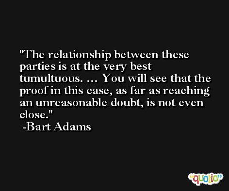 The relationship between these parties is at the very best tumultuous. … You will see that the proof in this case, as far as reaching an unreasonable doubt, is not even close. -Bart Adams