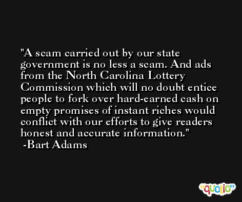 A scam carried out by our state government is no less a scam. And ads from the North Carolina Lottery Commission which will no doubt entice people to fork over hard-earned cash on empty promises of instant riches would conflict with our efforts to give readers honest and accurate information. -Bart Adams