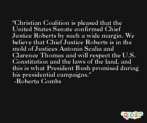 Christian Coalition is pleased that the United States Senate confirmed Chief Justice Roberts by such a wide margin. We believe that Chief Justice Roberts is in the mold of Justices Antonin Scalia and Clarence Thomas and will respect the U.S. Constitution and the laws of the land, and this is what President Bush promised during his presidential campaigns. -Roberta Combs