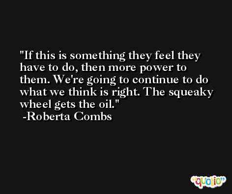 If this is something they feel they have to do, then more power to them. We're going to continue to do what we think is right. The squeaky wheel gets the oil. -Roberta Combs