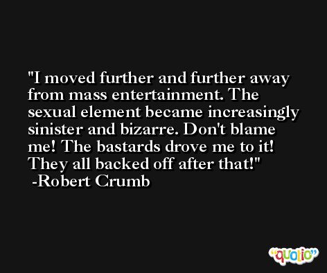 I moved further and further away from mass entertainment. The sexual element became increasingly sinister and bizarre. Don't blame me! The bastards drove me to it! They all backed off after that! -Robert Crumb
