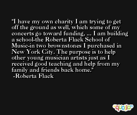 I have my own charity I am trying to get off the ground as well, which some of my concerts go toward funding, ... I am building a school-the Roberta Flack School of Music-in two brownstones I purchased in New York City. The purpose is to help other young musician artists just as I received good teaching and help from my family and friends back home. -Roberta Flack