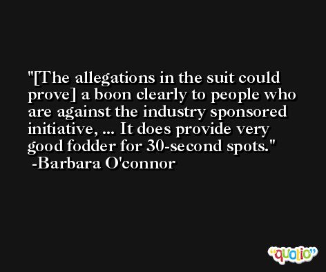 [The allegations in the suit could prove] a boon clearly to people who are against the industry sponsored initiative, ... It does provide very good fodder for 30-second spots. -Barbara O'connor
