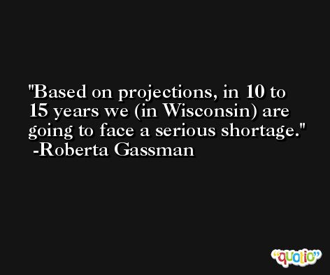 Based on projections, in 10 to 15 years we (in Wisconsin) are going to face a serious shortage. -Roberta Gassman