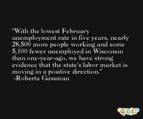 With the lowest February unemployment rate in five years, nearly 28,500 more people working and some 5,100 fewer unemployed in Wisconsin than one-year-ago, we have strong evidence that the state's labor market is moving in a positive direction. -Roberta Gassman