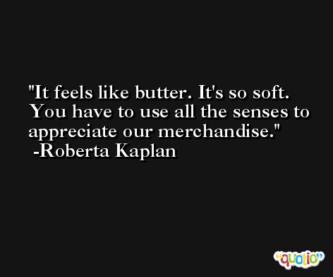 It feels like butter. It's so soft. You have to use all the senses to appreciate our merchandise. -Roberta Kaplan