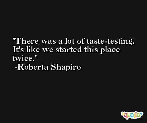 There was a lot of taste-testing. It's like we started this place twice. -Roberta Shapiro