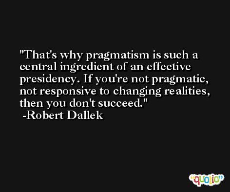 That's why pragmatism is such a central ingredient of an effective presidency. If you're not pragmatic, not responsive to changing realities, then you don't succeed. -Robert Dallek