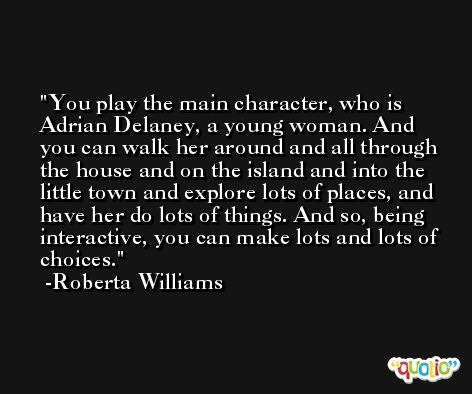 You play the main character, who is Adrian Delaney, a young woman. And you can walk her around and all through the house and on the island and into the little town and explore lots of places, and have her do lots of things. And so, being interactive, you can make lots and lots of choices. -Roberta Williams
