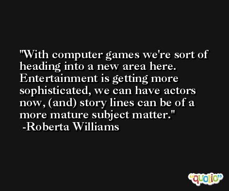 With computer games we're sort of heading into a new area here. Entertainment is getting more sophisticated, we can have actors now, (and) story lines can be of a more mature subject matter. -Roberta Williams