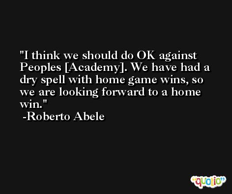 I think we should do OK against Peoples [Academy]. We have had a dry spell with home game wins, so we are looking forward to a home win. -Roberto Abele
