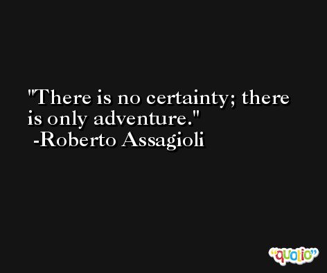 There is no certainty; there is only adventure. -Roberto Assagioli