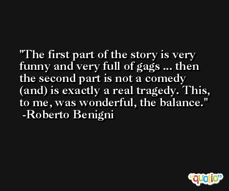 The first part of the story is very funny and very full of gags ... then the second part is not a comedy (and) is exactly a real tragedy. This, to me, was wonderful, the balance. -Roberto Benigni