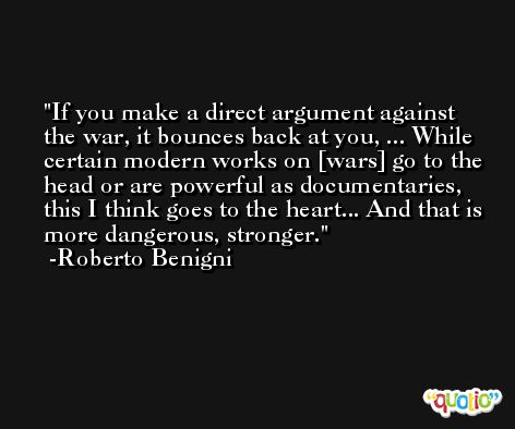 If you make a direct argument against the war, it bounces back at you, ... While certain modern works on [wars] go to the head or are powerful as documentaries, this I think goes to the heart... And that is more dangerous, stronger. -Roberto Benigni