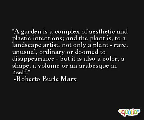 A garden is a complex of aesthetic and plastic intentions; and the plant is, to a landscape artist, not only a plant - rare, unusual, ordinary or doomed to disappearance - but it is also a color, a shape, a volume or an arabesque in itself. -Roberto Burle Marx