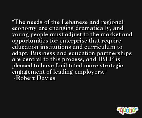 The needs of the Lebanese and regional economy are changing dramatically, and young people must adjust to the market and opportunities for enterprise that require education institutions and curriculum to adapt. Business and education partnerships are central to this process, and IBLF is pleased to have facilitated more strategic engagement of leading employers. -Robert Davies