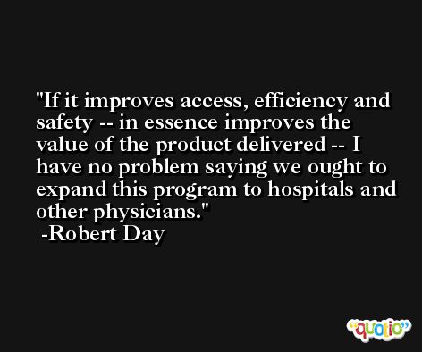If it improves access, efficiency and safety -- in essence improves the value of the product delivered -- I have no problem saying we ought to expand this program to hospitals and other physicians. -Robert Day