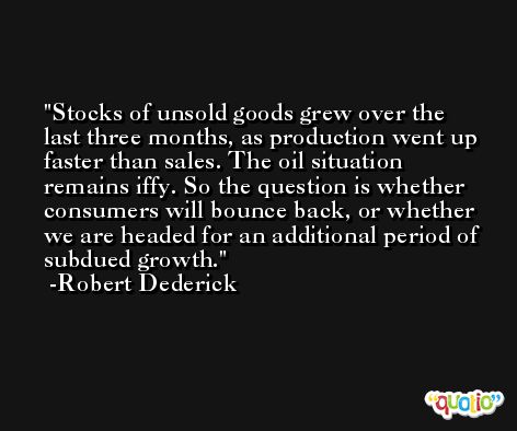 Stocks of unsold goods grew over the last three months, as production went up faster than sales. The oil situation remains iffy. So the question is whether consumers will bounce back, or whether we are headed for an additional period of subdued growth. -Robert Dederick