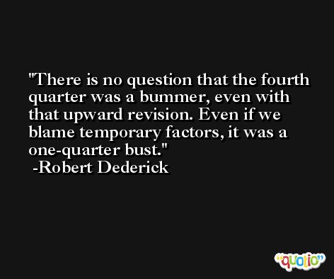 There is no question that the fourth quarter was a bummer, even with that upward revision. Even if we blame temporary factors, it was a one-quarter bust. -Robert Dederick