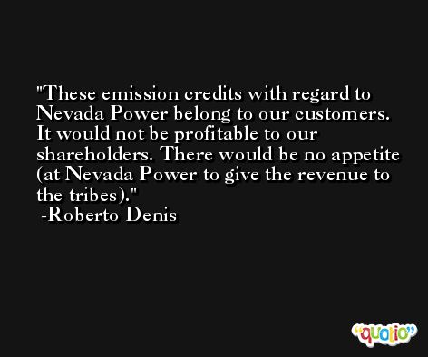 These emission credits with regard to Nevada Power belong to our customers. It would not be profitable to our shareholders. There would be no appetite (at Nevada Power to give the revenue to the tribes). -Roberto Denis