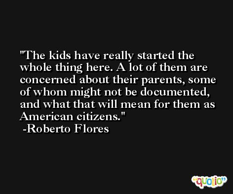 The kids have really started the whole thing here. A lot of them are concerned about their parents, some of whom might not be documented, and what that will mean for them as American citizens. -Roberto Flores