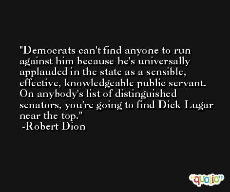 Democrats can't find anyone to run against him because he's universally applauded in the state as a sensible, effective, knowledgeable public servant. On anybody's list of distinguished senators, you're going to find Dick Lugar near the top. -Robert Dion