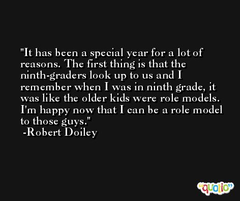 It has been a special year for a lot of reasons. The first thing is that the ninth-graders look up to us and I remember when I was in ninth grade, it was like the older kids were role models. I'm happy now that I can be a role model to those guys. -Robert Doiley