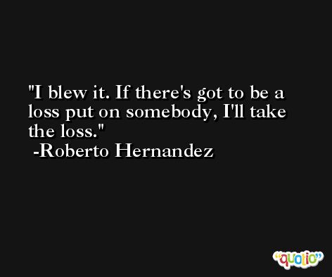 I blew it. If there's got to be a loss put on somebody, I'll take the loss. -Roberto Hernandez