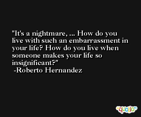 It's a nightmare, ... How do you live with such an embarrassment in your life? How do you live when someone makes your life so insignificant?  -Roberto Hernandez