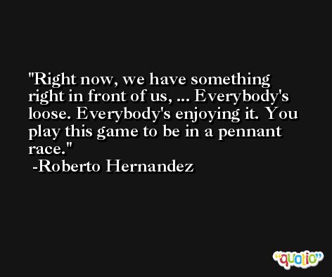 Right now, we have something right in front of us, ... Everybody's loose. Everybody's enjoying it. You play this game to be in a pennant race. -Roberto Hernandez