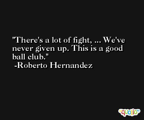 There's a lot of fight, ... We've never given up. This is a good ball club. -Roberto Hernandez