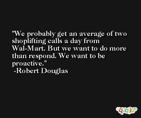 We probably get an average of two shoplifting calls a day from Wal-Mart. But we want to do more than respond. We want to be proactive. -Robert Douglas