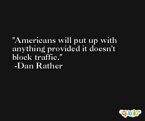 Americans will put up with anything provided it doesn't block traffic. -Dan Rather