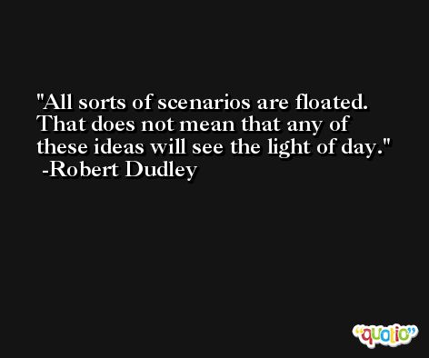 All sorts of scenarios are floated. That does not mean that any of these ideas will see the light of day. -Robert Dudley