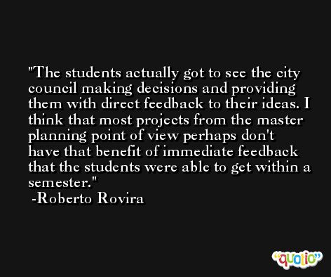 The students actually got to see the city council making decisions and providing them with direct feedback to their ideas. I think that most projects from the master planning point of view perhaps don't have that benefit of immediate feedback that the students were able to get within a semester. -Roberto Rovira