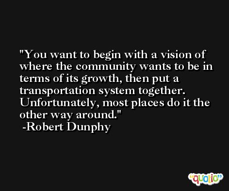 You want to begin with a vision of where the community wants to be in terms of its growth, then put a transportation system together. Unfortunately, most places do it the other way around. -Robert Dunphy