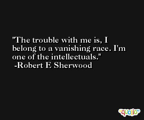 The trouble with me is, I belong to a vanishing race. I'm one of the intellectuals. -Robert E Sherwood