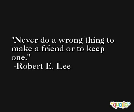 Never do a wrong thing to make a friend or to keep one. -Robert E. Lee