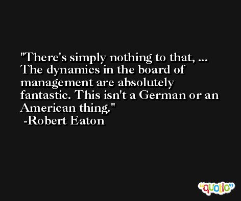 There's simply nothing to that, ... The dynamics in the board of management are absolutely fantastic. This isn't a German or an American thing. -Robert Eaton