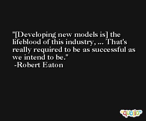 [Developing new models is] the lifeblood of this industry, ... That's really required to be as successful as we intend to be. -Robert Eaton