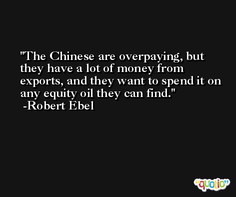 The Chinese are overpaying, but they have a lot of money from exports, and they want to spend it on any equity oil they can find. -Robert Ebel